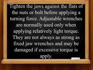 Tighten the jaws against the flats of
the nuts or bolt before applying a
turning force. Adjustable wrenches
are normally used only when
applying relatively light torque.
They are not always as strong as
fixed jaw wrenches and may be
damaged if excessive torque is
apply.
 