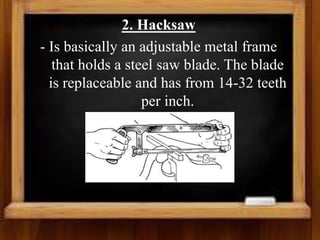 2. Hacksaw
- Is basically an adjustable metal frame
that holds a steel saw blade. The blade
is replaceable and has from 14-32 teeth
per inch.
 