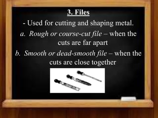 3. Files
- Used for cutting and shaping metal.
a. Rough or course-cut file – when the
cuts are far apart
b. Smooth or dead-smooth file – when the
cuts are close together
 