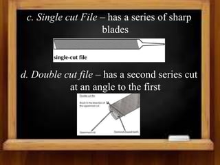 c. Single cut File – has a series of sharp
blades
d. Double cut file – has a second series cut
at an angle to the first
 