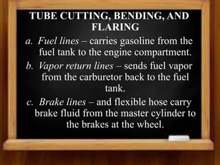 TUBE CUTTING, BENDING, AND
FLARING
a. Fuel lines – carries gasoline from the
fuel tank to the engine compartment.
b. Vapor return lines – sends fuel vapor
from the carburetor back to the fuel
tank.
c. Brake lines – and flexible hose carry
brake fluid from the master cylinder to
the brakes at the wheel.
 