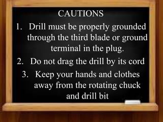 CAUTIONS
1. Drill must be properly grounded
through the third blade or ground
terminal in the plug.
2. Do not drag the drill by its cord
3. Keep your hands and clothes
away from the rotating chuck
and drill bit
 