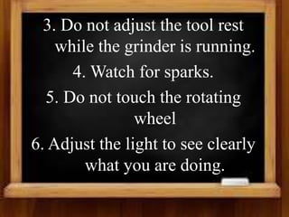 3. Do not adjust the tool rest
while the grinder is running.
4. Watch for sparks.
5. Do not touch the rotating
wheel
6. Adjust the light to see clearly
what you are doing.
 