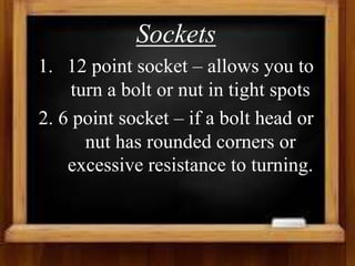 Sockets
1. 12 point socket – allows you to
turn a bolt or nut in tight spots
2. 6 point socket – if a bolt head or
nut has rounded corners or
excessive resistance to turning.
 