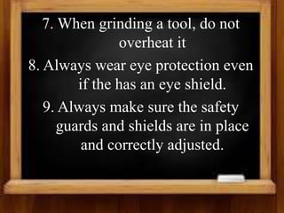 7. When grinding a tool, do not
overheat it
8. Always wear eye protection even
if the has an eye shield.
9. Always make sure the safety
guards and shields are in place
and correctly adjusted.
 