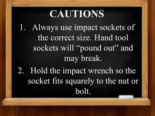 CAUTIONS
1. Always use impact sockets of
the correct size. Hand tool
sockets will “pound out” and
may break.
2. Hold the impact wrench so the
socket fits squarely to the nut or
bolt.
 