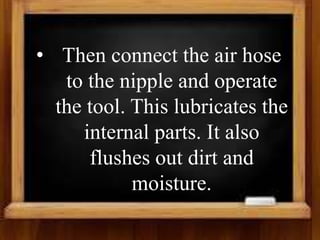 • Then connect the air hose
to the nipple and operate
the tool. This lubricates the
internal parts. It also
flushes out dirt and
moisture.
 