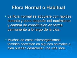 Flora Normal o Habitual
 La flora normal se adquiere con rapidez
 durante y poco después del nacimiento
 y cambia de constitución en forma
 permanente a lo largo de la vida.

 Muchos de estos microorganismos
 también coexisten en algunos animales o
 bien pueden desarrollar una vida libre.
 