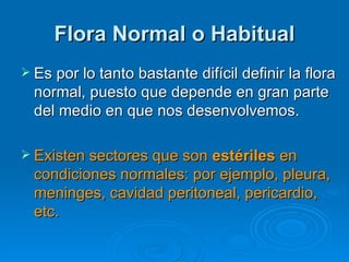 Flora Normal o Habitual
 Es por lo tanto bastante difícil definir la flora
  normal, puesto que depende en gran parte
  del medio en que nos desenvolvemos.

 Existen sectores que son estériles en
  condiciones normales: por ejemplo, pleura,
  meninges, cavidad peritoneal, pericardio,
  etc.
 