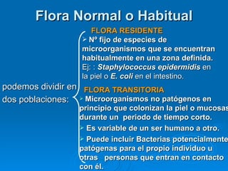 Flora Normal o Habitual
                      FLORA RESIDENTE
                    Nº fijo de especies de
                   microorganismos que se encuentran
                   habitualmente en una zona definida.
                   Ej: : Staphylococcus epidermidis en
                   la piel o E. coli en el intestino.
podemos dividir en FLORA TRANSITORIA
dos poblaciones:  Microorganismos no patógenos en
                  principio que colonizan la piel o mucosas
                  durante un periodo de tiempo corto.
                   Es variable de un ser humano a otro.
                   Puede incluir Bacterias potencialmente
                  patógenas para el propio individuo u
                  otras personas que entran en contacto
                  con él.
 