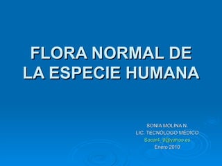 FLORA NORMAL DE
LA ESPECIE HUMANA

               SONIA MOLINA N.
          LIC. TECNÓLOGO MÉDICO
             Socar4_9@yahoo.es
                  Enero 2010
 