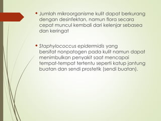  Jumlah mikroorganisme kulit dapat berkurang
dengan desinfektan, namun flora secara
cepat muncul kembali dari kelenjar sebasea
dan keringat
 Staphylococcus epidermidis yang
bersifat nonpatogen pada kulit namun dapat
menimbulkan penyakit saat mencapai
tempat-tempat tertentu seperti katup jantung
buatan dan sendi prostetik (sendi buatan).
 