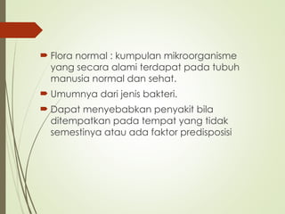  Flora normal : kumpulan mikroorganisme
yang secara alami terdapat pada tubuh
manusia normal dan sehat.
 Umumnya dari jenis bakteri.
 Dapat menyebabkan penyakit bila
ditempatkan pada tempat yang tidak
semestinya atau ada faktor predisposisi
 