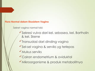 Flora Normal dalam Ekosistem Vagina
Sekret vagina normal tdd:
Sekresi vulva dari kel. sebasea, kel. Bartholin
& kel. Skene
Transudasi dari dinding vagina
Sel-sel vagina & serviks yg terlepas
Mukus serviks
Cairan endometrium & oviduktal
Mikroorganisme & produk metabolitnya
 