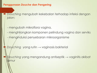 Penggunaan Douche dan Pengering
 Douching mengubah kekebalan terhadap infeksi dengan
jalan:
- mengubah mikroflora vagina,
- menghilangkan komponen pelindung vagina dan serviks
- menginduksi penyebaran mikroorganisme
 Douching yang rutin → vaginosis bakterial
 Douching yang mengandung antiseptik → vaginitis akibat
jamur
 