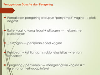 Penggunaan Douche dan Pengering
 Pemakaian pengering ataupun ‘penyempit’ vagina → efek
negatif
 Epitel vagina yang tebal + glikogen → mekanisme
pertahanan
 ↓ estrogen → penipisan epitel vagina
 Penipisan + kehilangan struktur elastisitas → rentan
kerusakan
 Pengering / penyempit → mengeringkan vagina & ↑
kerentanan terhadap infeksi
 