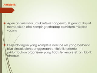 Antibiotik
 Agen antimikroba untuk infeksi nongenital & genital dapat
memberikan efek samping terhadap ekosistem mikroba
vagina
 Keseimbangan yang kompleks dari spesies yang berbeda
bisa dirusak oleh penggunaan antibiotik tertentu → ↑
pertumbuhan organisme yang tidak terkena efek antibiotik
tersebut.
 