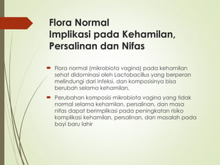Flora Normal
Implikasi pada Kehamilan,
Persalinan dan Nifas
 Flora normal (mikrobiota vagina) pada kehamilan
sehat didominasi oleh Lactobacillus yang berperan
melindungi dari infeksi, dan komposisinya bisa
berubah selama kehamilan.
 Perubahan komposisi mikrobiota vagina yang tidak
normal selama kehamilan, persalinan, dan masa
nifas dapat berimplikasi pada peningkatan risiko
komplikasi kehamilan, persalinan, dan masalah pada
bayi baru lahir
 