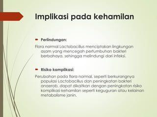 Implikasi pada kehamilan
 Perlindungan:
Flora normal Lactobacillus menciptakan lingkungan
asam yang mencegah pertumbuhan bakteri
berbahaya, sehingga melindungi dari infeksi.
 Risiko komplikasi:
Perubahan pada flora normal, seperti berkurangnya
populasi Lactobacillus dan peningkatan bakteri
anaerob, dapat dikaitkan dengan peningkatan risiko
komplikasi kehamilan seperti keguguran atau kelainan
metabolisme janin.
 