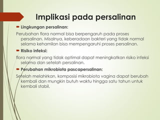 Implikasi pada persalinan
 Lingkungan persalinan:
Perubahan flora normal bisa berpengaruh pada proses
persalinan. Misalnya, keberadaan bakteri yang tidak normal
selama kehamilan bisa mempengaruhi proses persalinan.
 Risiko infeksi:
flora normal yang tidak optimal dapat meningkatkan risiko infeksi
selama dan setelah persalinan.
 Perubahan mikrobiota pascapersalinan:
Setelah melahirkan, komposisi mikrobiota vagina dapat berubah
kembali dan mungkin butuh waktu hingga satu tahun untuk
kembali stabil.
 