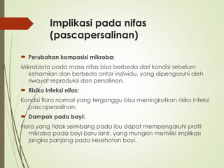 Implikasi pada nifas
(pascapersalinan)
 Perubahan komposisi mikroba:
Mikrobiota pada masa nifas bisa berbeda dari kondisi sebelum
kehamilan dan berbeda antar individu, yang dipengaruhi oleh
riwayat reproduksi dan persalinan.
 Risiko infeksi nifas:
Kondisi flora normal yang terganggu bisa meningkatkan risiko infeksi
pascapersalinan.
 Dampak pada bayi:
Flora yang tidak seimbang pada ibu dapat mempengaruhi profil
mikroba pada bayi baru lahir, yang mungkin memiliki implikasi
jangka panjang pada kesehatan bayi.
 