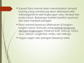  Supresi flora normal akan menimbulkan tempat
kosong yang cenderung akan ditempati oleh
mikroorganisme dari lingkungan atau tempat lain
pada tubuh. Beberapa bakteri bersifat oportunis
dan bisa menjadi patogen
 Flora normal biasanya ditemukan di bagian-
bagian tubuh manusia yang kontak langsung
dengan lingkungan misalnya kulit, hidung, mulut,
usus, saluran urogenital, mata, dan telinga.
 Organ-organ dan jaringan biasanya steril.
 