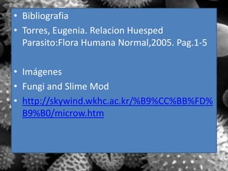 • Bibliografia
• Torres, Eugenia. Relacion Huesped
  Parasito:Flora Humana Normal,2005. Pag.1-5

• Imágenes
• Fungi and Slime Mod
• http://skywind.wkhc.ac.kr/%B9%CC%BB%FD%
  B9%B0/microw.htm
 