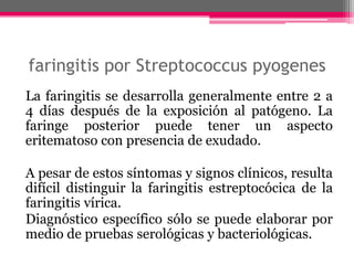faringitis por Streptococcus pyogenes
La faringitis se desarrolla generalmente entre 2 a
4 días después de la exposición al patógeno. La
faringe posterior puede tener un aspecto
eritematoso con presencia de exudado.

A pesar de estos síntomas y signos clínicos, resulta
difícil distinguir la faringitis estreptocócica de la
faringitis vírica.
Diagnóstico específico sólo se puede elaborar por
medio de pruebas serológicas y bacteriológicas.
 