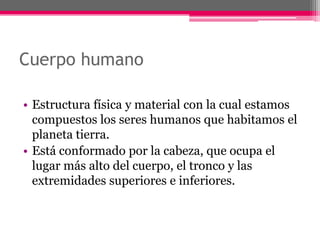 Cuerpo humano

• Estructura física y material con la cual estamos
  compuestos los seres humanos que habitamos el
  planeta tierra.
• Está conformado por la cabeza, que ocupa el
  lugar más alto del cuerpo, el tronco y las
  extremidades superiores e inferiores.
 