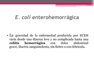 E. coli enterohemorrágica


• La gravedad de la enfermedad producida por ECEH
 varía desde una diarrea leve y no complicada hasta una
 colitis    hemorrágica        con     dolor     abdominal
 grave, diarrea sanguinolenta, sin fiebre o con febrícula.
 