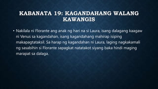 KABANATA 19: KAGANDAHANG WALANG
KAWANGIS
• Nakilala ni Florante ang anak ng hari na si Laura, isang dalagang kaagaw
ni Venus sa kagandahan, isang kagandahang mahirap isiping
makapagtataksil. Sa harap ng kagandahan ni Laura, laging nagkakamali
ng sasabihin si Florante sapagkat natatakot siyang baka hindi maging
marapat sa dalaga.
 