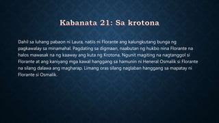 Dahil sa luhang pabaon ni Laura, natiis ni Florante ang kalungkutang bunga ng
pagkawalay sa minamahal. Pagdating sa digmaan, naabutan ng hukbo nina Florante na
halos mawasak na ng kaaway ang kuta ng Krotona. Ngunit magiting na nagtanggol si
Florante at ang kaniyang mga kawal hanggang sa hamunin ni Heneral Osmalik si Florante
na silang dalawa ang magharap. Limang oras silang naglaban hanggang sa mapatay ni
Florante si Osmalik.
 