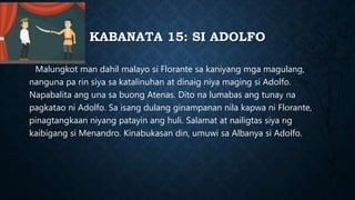 KABANATA 15: SI ADOLFO
Malungkot man dahil malayo si Florante sa kaniyang mga magulang,
nanguna pa rin siya sa katalinuhan at dinaig niya maging si Adolfo.
Napabalita ang una sa buong Atenas. Dito na lumabas ang tunay na
pagkatao ni Adolfo. Sa isang dulang ginampanan nila kapwa ni Florante,
pinagtangkaan niyang patayin ang huli. Salamat at nailigtas siya ng
kaibigang si Menandro. Kinabukasan din, umuwi sa Albanya si Adolfo.
 