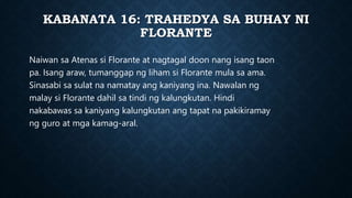KABANATA 16: TRAHEDYA SA BUHAY NI
FLORANTE
Naiwan sa Atenas si Florante at nagtagal doon nang isang taon
pa. Isang araw, tumanggap ng liham si Florante mula sa ama.
Sinasabi sa sulat na namatay ang kaniyang ina. Nawalan ng
malay si Florante dahil sa tindi ng kalungkutan. Hindi
nakabawas sa kaniyang kalungkutan ang tapat na pakikiramay
ng guro at mga kamag-aral.
 
