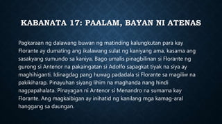 KABANATA 17: PAALAM, BAYAN NI ATENAS
Pagkaraan ng dalawang buwan ng matinding kalungkutan para kay
Florante ay dumating ang ikalawang sulat ng kaniyang ama, kasama ang
sasakyang sumundo sa kaniya. Bago umalis pinagbilinan si Florante ng
gurong si Antenor na pakaingatan si Adolfo sapagkat tiyak na siya ay
maghihiganti. Idinagdag pang huwag padadala si Florante sa magiliw na
pakikiharap. Pinayuhan siyang lihim na maghanda nang hindi
nagpapahalata. Pinayagan ni Antenor si Menandro na sumama kay
Florante. Ang magkaibigan ay inihatid ng kanilang mga kamag-aral
hanggang sa daungan.
 