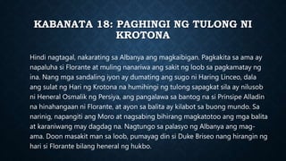 KABANATA 18: PAGHINGI NG TULONG NI
KROTONA
Hindi nagtagal, nakarating sa Albanya ang magkaibigan. Pagkakita sa ama ay
napaluha si Florante at muling nanariwa ang sakit ng loob sa pagkamatay ng
ina. Nang mga sandaling iyon ay dumating ang sugo ni Haring Linceo, dala
ang sulat ng Hari ng Krotona na humihingi ng tulong sapagkat sila ay nilusob
ni Heneral Osmalik ng Persiya, ang pangalawa sa bantog na si Prinsipe Alladin
na hinahangaan ni Florante, at ayon sa balita ay kilabot sa buong mundo. Sa
narinig, napangiti ang Moro at nagsabing bihirang magkatotoo ang mga balita
at karaniwang may dagdag na. Nagtungo sa palasyo ng Albanya ang mag-
ama. Doon masakit man sa loob, pumayag din si Duke Briseo nang hirangin ng
hari si Florante bilang heneral ng hukbo.
 