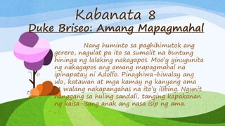 Kabanata 8
Duke Briseo: Amang Mapagmahal
Nang huminto sa paghihimutok ang
gerero, nagulat pa ito sa sumalit na buntung
hininga ng lalaking nakagapos. Moo’y ginugunita
ng nakagapos ang amang mapagmahal na
ipinapatay ni Adolfo. Pinaghiwa-hiwalay ang
ulo, katawan at mga kamay ng kanyang ama
at walang nakapangahas na ito’y ilibing. Ngunit
hanggang sa huling sandali, tanging kapakanan
ng kaisa-isang anak ang nasa isip ng ama.
.
 