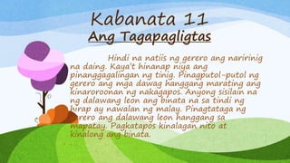 Kabanata 11
Ang Tagapagligtas
Hindi na natiis ng gerero ang naririnig
na daing. Kaya’t hinanap niya ang
pinanggagalingan ng tinig. Pinagputol-putol ng
gerero ang mga dawag hanggang marating ang
kinaroroonan ng nakagapos. Anyong sisilain na
ng dalawang leon ang binata na sa tindi ng
hirap ay nawalan ng malay. Pinagtataga ng
gerero ang dalawang leon hanggang sa
mapatay. Pagkatapos kinalagan nito at
kinalong ang binata.
.
 