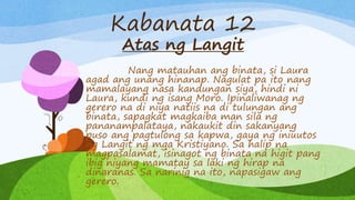 Kabanata 12
Atas ng Langit
Nang matauhan ang binata, si Laura
agad ang unang hinanap. Nagulat pa ito nang
mamalayang nasa kandungan siya, hindi ni
Laura, kundi ng isang Moro. Ipinaliwanag ng
gerero na di niya natiis na di tulungan ang
binata, sapagkat magkaiba man sila ng
pananampalataya, nakaukit din sakanyang
puso ang pagtulong sa kapwa, gaya ng iniuutos
ng Langit ng mga Kristiyano. Sa halip na
magpasalamat, isinagot ng binata na higit pang
ibig niyang mamatay sa laki ng hirap na
dinaranas. Sa narinig na ito, napasigaw ang
gerero.
 