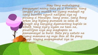 May ilang mahalagang
pangyayari noong bata pa si Florante. Nang
sanggol pa’y muntik na siyang madagit ng
isang buwitre ngunit nailigtas siya ng
pinsang si Menalipo. Isang araw, isang ibong
arkon ang biglang pumasok sa salas at
dinagit ang kanyang dyamanteng kupido sa
dibdib. Nang siya’y siyam na taon na,
pinalili[pas niya ang maghapon sa
pamamasyal sa burol. Bata pa’y natuto na
siyang mamana ng mga ibon at iba pang
hayop. Naging mapagmahal siya sa
kalikasan.
 