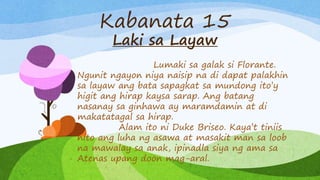 Kabanata 15
Laki sa Layaw
Lumaki sa galak si Florante.
Ngunit ngayon niya naisip na di dapat palakhin
sa layaw ang bata sapagkat sa mundong ito’y
higit ang hirap kaysa sarap. Ang batang
nasanay sa ginhawa ay maramdamin at di
makatatagal sa hirap.
Alam ito ni Duke Briseo. Kaya’t tiniis
nito ang luha ng asawa at masakit man sa loob
na mawalay sa anak, ipinadla siya ng ama sa
Atenas upang doon mag-aral.
 