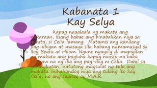 Kabanata 1
Kay Selya
Kapag naaalaala ng makata ang
nakaraan, iisang babae ang binabalikan niya sa
gunita, si Celia lamang. Matamis ang kanilang
pag-iibigan at masaya sila habang namamasyal sa
Ilog Beata at Hilom. Ngunt ngayo’y di mapigilan
ng makata ang pagluha kapag naiisip na baka
naagaw na ng iba ang pag-ibig ni Celia. Dahil sa
kalungkutan, natutong magsulat ng tula ang
makata. Inihahandog niya ang tulang ito kay
Celia, na ang sagisag ay M.A.R.
 