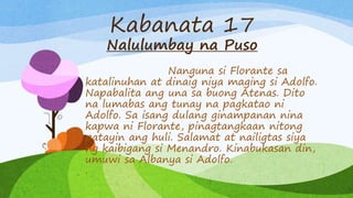 Kabanata 17
Nalulumbay na Puso
Nanguna si Florante sa
katalinuhan at dinaig niya maging si Adolfo.
Napabalita ang una sa buong Atenas. Dito
na lumabas ang tunay na pagkatao ni
Adolfo. Sa isang dulang ginampanan nina
kapwa ni Florante, pinagtangkaan nitong
patayin ang huli. Salamat at nailigtas siya
ng kaibigang si Menandro. Kinabukasan din,
umuwi sa Albanya si Adolfo.
.
 