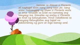 Naiwan sa Atenas si Florante
at nagtagal doon nang isang taon pa. isang
araw, tumanggap ng liham si Florante mula
sa ama. Sinasabi sa sulat na namatay ang
kanyang ina. Nawalan ng malay si Florante
sa tindi ng kalungkutan. Hindi nakabawas sa
kanyang kalungkutan ang tapat na
pakikiramay ng guro at mga kamag-aral.
.
 