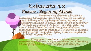 Kabanata 18
Paalam, Bayan ng Atenas
Pagkaraan ng dalawang buwan ng
matinding kalungkutan para kay Florante dumating
ang ikalawang sulat ng kanyang ama, kasama ang
sasakyang sumundo sa kanya. Bago umalis pinagbilinan
si Florante ng gurong si Antenor na pakaingatan ng
una si Adolfo sapagkat tiyak itong maghihiganti.
Idinagdag pang huwag padadala si Florante sa magiliw
na pakikiharap. Pinayuhan siyang lihim na maghanda
nang hindi nagpapahalata.
Pinayagan ni Antenor si Menandro na
sumama kay Florante. Ang magkaibigan ay inihatid ng
kanilang mga kamag-aral hanggang sa daungan.
 