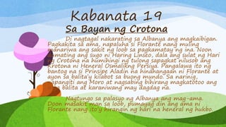Kabanata 19
Sa Bayan ng Crotona
Di nagtagal nakarating sa Albanya ang magkaibigan.
Pagkakita sa ama, napaluha si Florante nang muling
manariwa ang sakit ng loob sa pagkamatay ng ina. Noon
dumating ang sugo ni Haring Linseo, dala ang sulat ng Hari
ng Crotona na humihingi ng tulong sapagkat nilusob ang
Krotona ni Heneral Osmalikng Persiya. Pangalawa ito ng
bantog na si Prinsipe Aladin na hinahangaan ni Florante at
ayon sa balita’y kilabot sa buong mundo. Sa narinig,
napangiti ang Moro at nagsabing bihirang magkatotoo ang
mga balita at karaniwang may dagdag na.
Nagtungo sa palasyo ng Albanya ang mag-ama.
Doon masakit man sa loob, pumayag din ang ama ni
Florante nang ito’y hirangin ng hari na heneral ng hukbo.
 