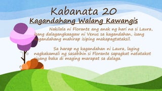 Kabanata 20
Kagandahang Walang Kawangis
Nakilala ni Florante ang anak ng hari na si Laura,
isang dalagangkaagaw ni Venus sa kagandahan, isang
kagandahang mahirap isiping makapagtataksil.
Sa harap ng kagandahan ni Laura, laging
nagkakamali ng sasabihin si Florante sapagkat natatakot
siyang baka di maging marapat sa dalaga.
 
