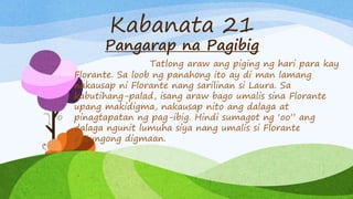 Kabanata 21
Pangarap na Pagibig
Tatlong araw ang piging ng hari para kay
Florante. Sa loob ng panahong ito ay di man lamang
nakausap ni Florante nang sarilinan si Laura. Sa
kabutihang-palad, isang araw bago umalis sina Florante
upang makidigma, nakausap nito ang dalaga at
pinagtapatan ng pag-ibig. Hindi sumagot ng ‘oo” ang
dalaga ngunit lumuha siya nang umalis si Florante
patungong digmaan.
 