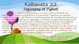 Kabanata 22
Tagumpay at Pighati
Dahil sa luhang pabaon ni Laura, natiis ni Florante ang
kalungkutang bunga ng pagkawalay sa minamahal. Pagdating sa digmaan,
naabutan ng hukbo nina Florante na halos mawasak na ang kaaway ang kuta ng
Krotona. Ngunit magiting na nagtanggol si Florante at ang kanyang mga kawal
hanggang sa hamunin ni Osmalik si Florante na silang dalawa ang magharap.
Limang oras silang naglaban hanggang sa mapatay ni Florante si Osmalik.
Ipinagbunyi ng taong-bayan si Florante lalo nang malamang ito’y apo ng hari ng
Krotona. Ngunit nahaluan ng lungkot ang kanilang kagalakan nang magkita ang
maglolo. Muling nanariwa ang kirot ng pagkamatay ng ina ni Florante. Dito
naisip ni Florante na walang lubos na ligaya sa mundo.
Pagkaraan ng limang buwan sa Krotona, nagpilit nang bumalik sa
Albanya si Florante upang makita si Laura. Ngunit nang malapit na at
natatanaw na ang moog ng Albanya, biglang kinutuban si Florante.
 