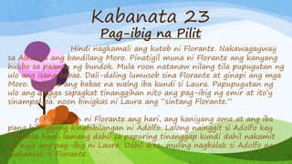 Kabanata 23
Pag-ibig na Pilit
Hindi nagkamali ang kutob ni Florante. Nakawagayway
sa Albanya ang bandilang Moro. Pinatigil muna ni Florante ang kanyang
hukbo sa paanan ng bundok. Mula roon natanaw nilang tila pupugutan ng
ulo ang isang babae. Dali-daling lumusob sina Florante at ginapi ang mga
Moro. Naligtas ang babae na walng iba kundi si Laura. Papupugutan ng
ulo ang dalaga sapagkat tinanggihan nito ang pag-ibig ng emir at ito’y
sinampal pa. noon binigkas ni Laura ang “sintang Florante.”
Pinawalan ni Florante ang hari, ang kaniyang ama at ang iba
pang bilanggong kinabibilangan ni Adolfo. Lalong nainggit si Adolfo kay
Florante hindi lamang dahil sa papuring tinanggap kundi dahil nakamit
pa niya ang pag-ibig ni Laura. Dahil dito, muling nagbalak si Adolfo na
ipahamak si Florante.
 